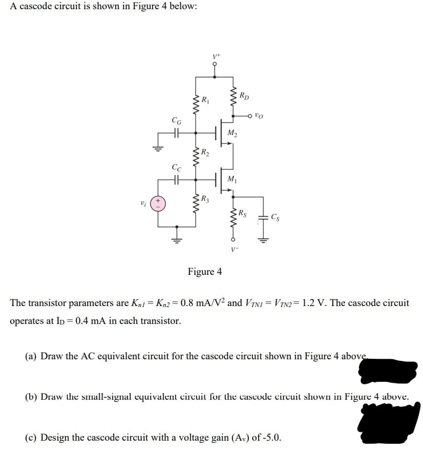 A cascode circuit is shown in Figure 4 below:
v+
Rp
R1
CG
M2
R2
Cc
M1
R3
Rs
Cs
V-
Figure 4
The transistor parameters are Kn1 = Kn2 = 0.8 mA/V² and VTNI = VTN2= 1.2 V. The cascode circuit
operates at Ip = 0.4 mA in each transistor.
(a) Draw the AC equivalent circuit for the cascode circuit shown in Figure 4 above.
(b) Draw the small-signal equivalent circuit for the cascode circuit shown in Figure 4 above.
(c) Design the cascode circuit with a voltage gain (Av) of -5.0.
wwo s
