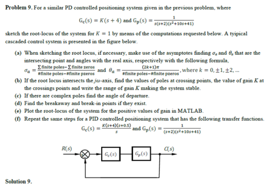 Problem 9. For a similar PD controlled positioning system given in the previous problem, where
Gc(s) = K(s + 4) and Gp(s) =
s(s+2)(s²+10s+41)
sketch the root-locus of the system for K = 1 by means of the computations requested below. A tyipical
cascaded control system is presented in the figure below.
(a) When sketching the root locus, if necessary, make use of the asymptotes finding o, and 0, that are the
intersecting point and angles with the real axis, respectively with the following formula,
Efinite poles- E finite zeros
(2k+1)m
and Oa =-
, where k = 0,±1,±2, ...
#finite poles-#finite pzeros
#finite poles-#finite pzeros
(b) If the root locus intersects the jw-axis, find the values of poles at crossing points, the value of gain K at
the crossings points and write the range of gain K making the system stable.
(c) If there are complex poles find the angle of departure.
(d) Find the breakaway and break-in points if they exist.
(e) Plot the root-locus of the system for the positive values of gain in MATLAB.
(f) Repeat the same steps for a PID controlled positioning system that has the following transfer functions.
K(s+4)(s+0.5)
1
Ge(s) =
and Gp(s) =
(s+2)(s²+10s+41)
R(s)
C(s)
Gę(s)
Gp(s)
Solution 9.
