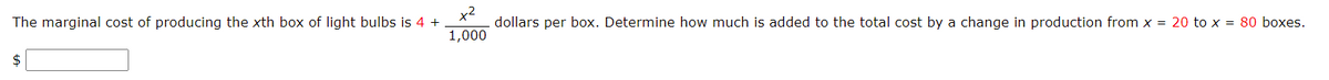 The marginal cost of producing the xth box of light bulbs is 4 +
x2
dollars per box. Determine how much is added to the total cost by a change in production from x = 20 to x = 80 boxes.
1,000
