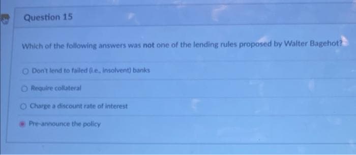 Question 15
Which of the following answers was not one of the lending rules proposed by Walter Bagehot?
O Don't lend to failed (le, insolvent) banks
O Require collateral
OCharge a discount rate of interest
Pre-announce the policy
