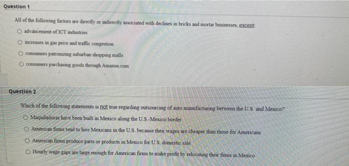 Question 1
All of the following factors are directly or indirectly associated with declines in bricks and mortar businesses, except
O advancement of ICT industries
O increases in gas price and traffic congestion
O consumers patronizing suburban shopping malls
consumers purchasing goods through Amazon.com
Question 2
Which of the following statements is not true regarding outsourcing of auto manufacturing between the U.S. and Mexico?
O Maquiladoras have been built in Mexico along the U.S.-Mexico border
OAmerican fims tend to hire Mexicans in the U.S. because their wages are cheaper than those for Americans
O American fims produce parts or products in Mexico for U.S, domestic sale
O Hourly wage gaps are large enough for American firms to make profit by relocating their firms in Mexico
