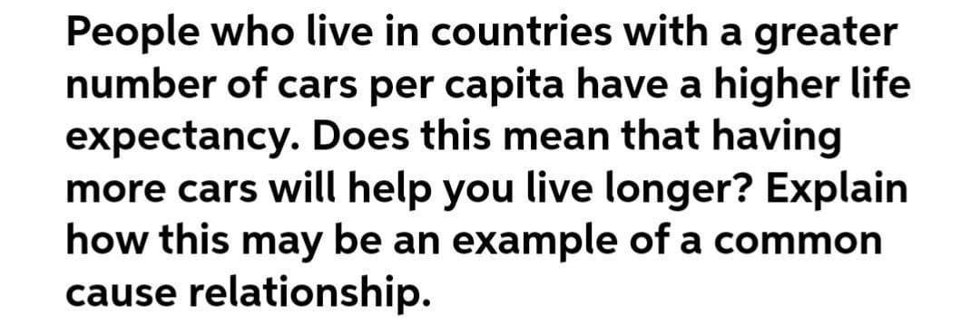 People who live in countries with a greater
number of cars per capita have a higher life
expectancy. Does this mean that having
more cars will help you live longer? Explain
how this may be an example of a common
cause relationship.

