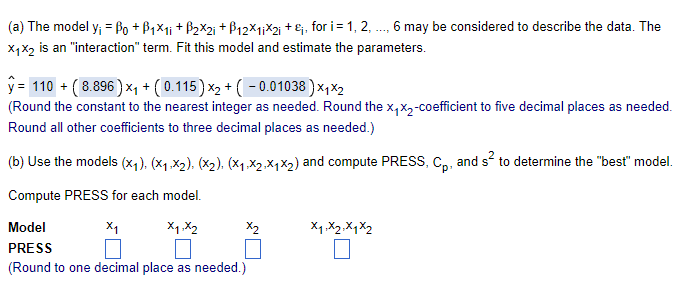 (a) The model y₁ = ẞ0 +ẞ1×1; +ẞ2×2; + B12x1,x2i+, for i = 1, 2, ..., 6 may be considered to describe the data. The
X1X2 is an "interaction" term. Fit this model and estimate the parameters.
y= 110 + (8.896) ×₁ + (0.115) x2 + ( − 0.01038)x1x2
(Round the constant to the nearest integer as needed. Round the x₁x2-coefficient to five decimal places as needed.
Round all other coefficients to three decimal places as needed.)
(b) Use the models (x1), (x1,x2), (x2), (x1,x2,X1×2) and compute PRESS, Cp, and s² to determine the "best" model.
Compute PRESS for each model.
Model
X₁
x1,x2
PRESS
(Round to one decimal place as needed.)
X1, X2, X1 X2