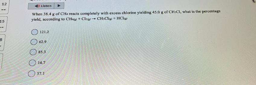 12
--
15
--
D Listen
When 38.4 g of CH4 reacts completely with excess chlorine yielding 45.0 g of CHSCI, what is the percentage
yield, according to CH4) + Cl2 CH3Cl + HCl
121.2
62.9
85.3
14.7
37.1
1