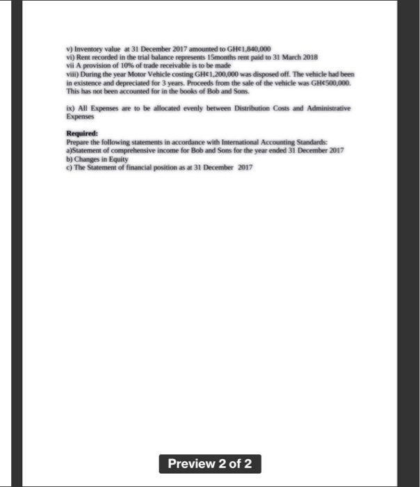 v) Inventory value at 31 December 2017 amounted to GHC1,840,000
vi) Rent recorded in the trial balance represents 15months rent paid to 31 March 2018
vii A provision of 10% of trade receivable is to be made
vii) During the year Motor Vehicle costing GH€1,200,000 was disposed off. The vehicle had been
in existence and depreciated for 3 years. Proceeds from the sale of the vehicle was GHCS00,000.
This has not been accounted for in the books of Bob and Sons.
ix) All Expenses are to be allocated evenly between Distribution Costs and Administrative
Expenses
Required:
Prepare the following statements in accordance with International Accounting Standards:
a)Statement of comprehensive income for Bob and Sons for the year ended 31 December 2017
b) Changes in Equity
) The Statement of financial position as at 31 December 2017
Preview 2 of 2
