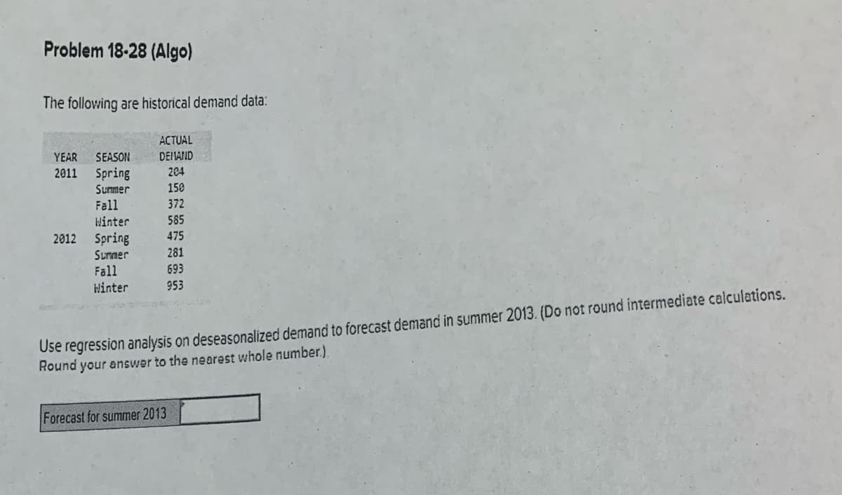 Problem 18-28 (Algo)
The following are historical demand data:
ACTUAL
YEAR
SEASON
DEI AND
2011
Spring
204
Summer
150
Fall
372
Winter
2012 Spring
585
475
Surmer
281
Fall
Hinter
693
953
Use regression analysis on deseasonalized demand to forecast demand in summer 2013. (Do not round intermediate calculations.
Round your answer to the nearest whole number.).
Forecast for summer 2013
