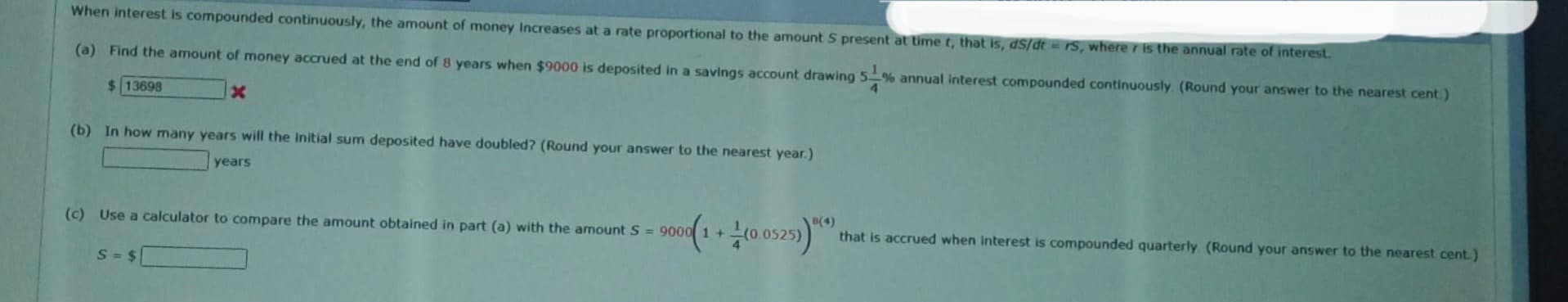 When interest is compounded continuously, the amount of money Increases at a rate proportional to the amount S present at time t, that is, ds/dt = rs, where r is the annual rate of interest.
(a) Find the amount of money accrued at the end of 8 years when $9000 is deposited in a savings account drawing 5% annual interest compounded continuously. (Round your answer to the nearest cent.)
$ 13698
4
X
(b) In how many years will the initial sum deposited have doubled? (Round your answer to the nearest year.)
years
(c) Use a calculator to compare the amount obtained in part (a) with the amount S= 9000 1 +
S = $
9000(1+(0.0525))**
8(4)
that is accrued when interest is compounded quarterly (Round your answer to the nearest cent.)