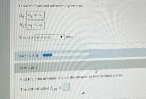 State the null and alternate hypothesis.
Ho: 0₁-0₂
H₂: 0₁ 0₂
This is a left-tailed
Part: 1/5
Part 2 of 5
test.
Find the critical value. Round the answer to two decimal places.
The critical value fo.01 is