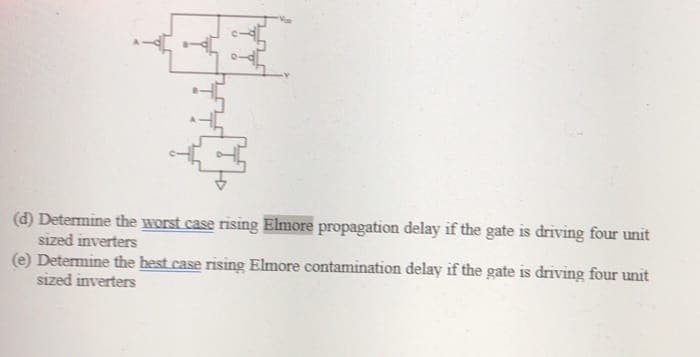 (d) Determine the worst case rising Elmore propagation delay if the gate is driving four unit
sized inverters
(e) Determine the best case rising Elmore contamination delay if the gate is driving four unit
sized inverters