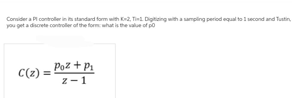Consider a Pl controller in its standard form with K=2, Ti=1. Digitizing with a sampling period equal to 1 second and Tustin,
you get a discrete controller of the form: what is the value of po
C(z) =
=
Poz + P₁
z - 1