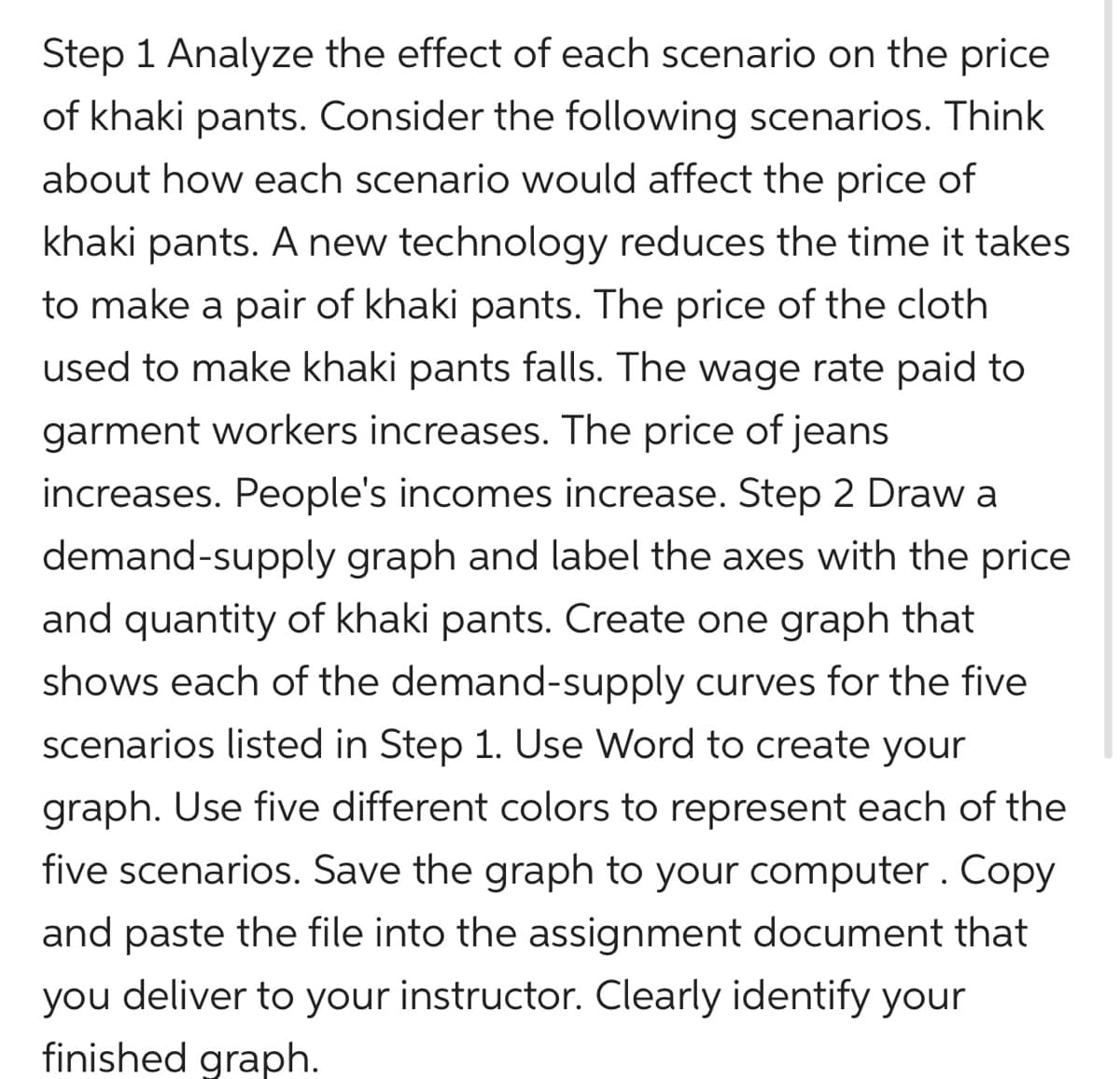 Step 1 Analyze the effect of each scenario on the price
of khaki pants. Consider the following scenarios. Think
about how each scenario would affect the price of
khaki pants. A new technology reduces the time it takes
to make a pair of khaki pants. The price of the cloth
used to make khaki pants falls. The wage rate paid to
garment workers increases. The price of jeans
increases. People's incomes increase. Step 2 Draw a
demand-supply graph and label the axes with the price
and quantity of khaki pants. Create one graph that
shows each of the demand-supply curves for the five
scenarios listed in Step 1. Use Word to create your
graph. Use five different colors to represent each of the
five scenarios. Save the graph to your computer. Copy
and paste the file into the assignment document that
you deliver to your instructor. Clearly identify your
finished graph.
