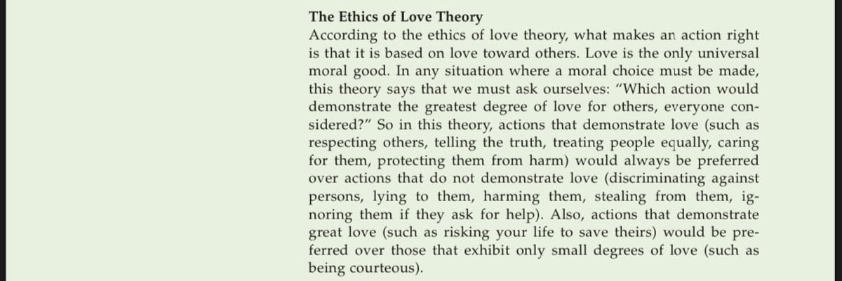 The Ethics of Love Theory
According to the ethics of love theory, what makes an action right
is that it is based on love toward others. Love is the only universal
moral good. In any situation where a moral choice must be made,
this theory says that we must ask ourselves: "Which action would
demonstrate the greatest degree of love for others, everyone con-
sidered?" So in this theory, actions that demonstrate love (such as
respecting others, telling the truth, treating people equally, caring
for them, protecting them from harm) would always be preferred
over actions that do not demonstrate love (discriminating against
persons, lying to them, harming them, stealing from them, ig-
noring them if they ask for help). Also, actions that demonstrate
great love (such as risking your life to save theirs) would be pre-
ferred over those that exhibit only small degrees of love (such as
being courteous).