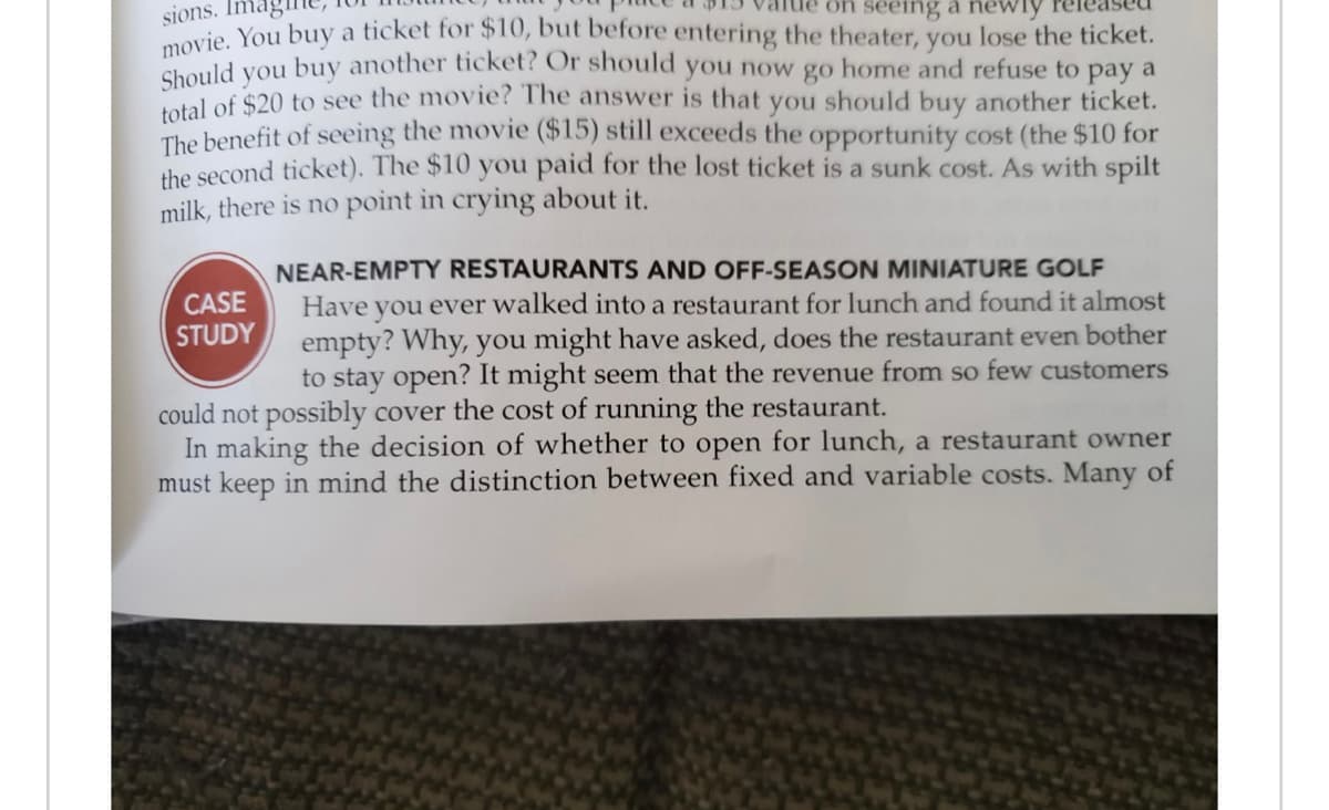 sions. Ima
on seeing a newly
movie. You buy a ticket for $10, but before entering the theater, you lose the ticket.
Should you buy another ticket? Or should you now go home and refuse to pay a
total of $20 to see the movie? The answer is that you I should buy another ticket.
The benefit of seeing the movie ($15) still exceeds the opportunity cost (the $10 for
the second ticket). The $10 you paid for the lost ticket is a sunk cost. As with spilt
milk, there is no point in crying about it.
CASE
STUDY
NEAR-EMPTY RESTAURANTS AND OFF-SEASON MINIATURE GOLF
Have you ever walked into a restaurant for lunch and found it almost
empty? Why, you might have asked, does the restaurant even bother
to stay open? It might seem that the revenue from so few customers
could not possibly cover the cost of running the restaurant.
In making the decision of whether to open for lunch, a restaurant owner
must keep in mind the distinction between fixed and variable costs. Many of