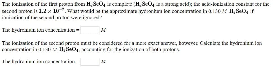 The ionization of the first proton from H2 SeO4 is complete (H2 SeO4 is a strong acid); the acid-ionization constant for the
second proton is 1.2 × 10-2. What would be the approximate hydronium ion concentration in 0.130 M H2SEO4 if
ionization of the second proton were ignored?
The hydronium ion concentration =
м
The ionization of the second proton must be considered for a more exact answer, however. Calculate the hydronium ion
concentration in 0.130 M H2 SeO4, accounting for the ionization of both protons.
The hydronium ion concentration =
м
