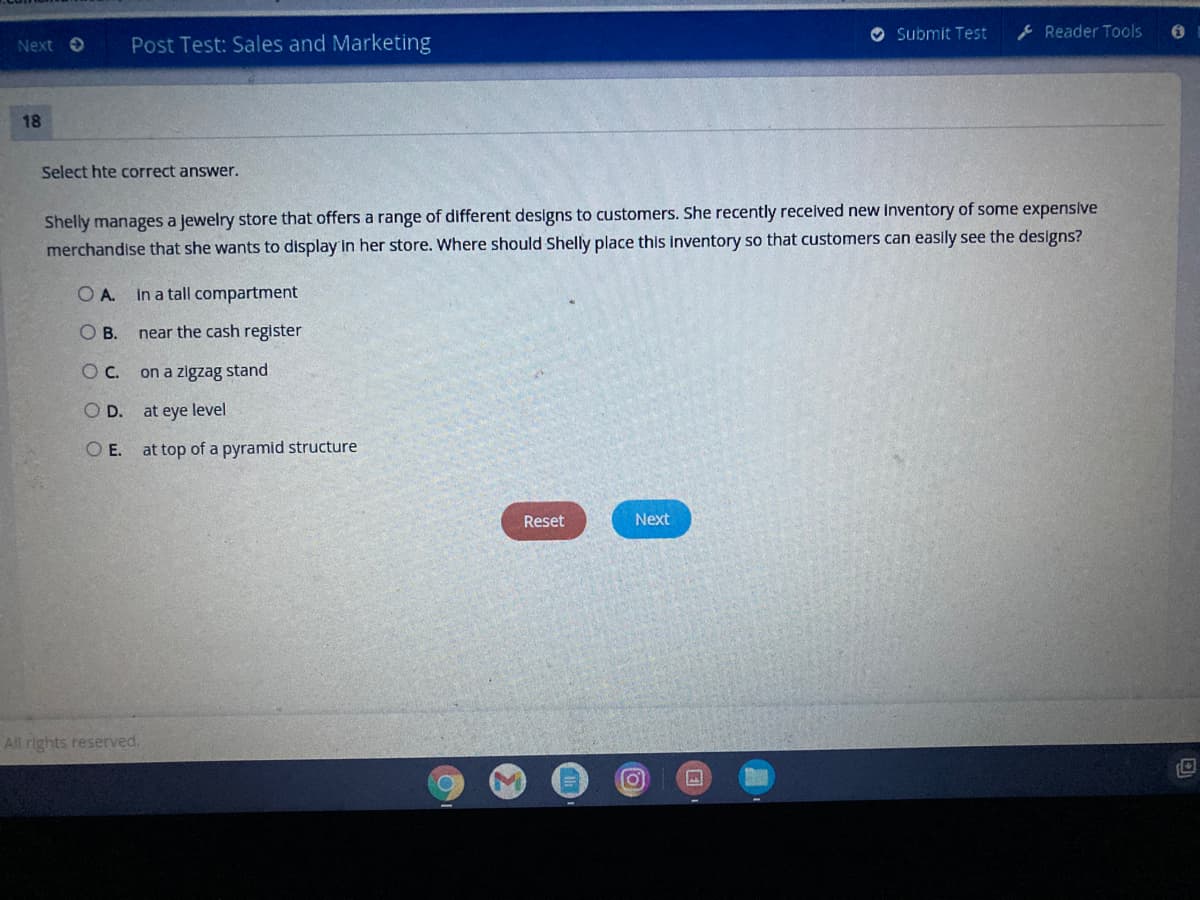 O Submit Test
ļ Reader Tools
Next O
Post Test: Sales and Marketing
18
Select hte correct answer.
Shelly manages a jewelry store that offers a range of different designs to customers. She recently recelved new Inventory of some expensive
merchandise that she wants to display in her store. Where should Shelly place this inventory so that customers can easily see the designs?
O A.
in a tall compartment
OB.
near the cash register
Oc.
on a zigzag stand
OD.
at eye level
O E. at top of a pyramid structure
Reset
Next
All rights reserved.
