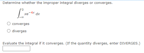 Determine whether the improper integral diverges or converges.
0.
-4x
xe
dx
converges
O diverges
Evaluate the integral if it converges. (If the quantity diverges, enter DIVERGES.)
