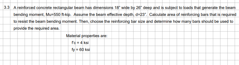 3.3 A reinforced concrete rectangular beam has dimensions 18" wide by 26" deep and is subject to loads that generate the beam
bending moment, Mu=550 ft-kip. Assume the beam effective depth, d=23". Calculate area of reinforcing bars that is required
to resist the beam bending moment. Then, choose the reinforcing bar size and determine how many bars should be used to
provide the required area.
Material properties are:
fc = 4 ksi
fy = 60 ksi