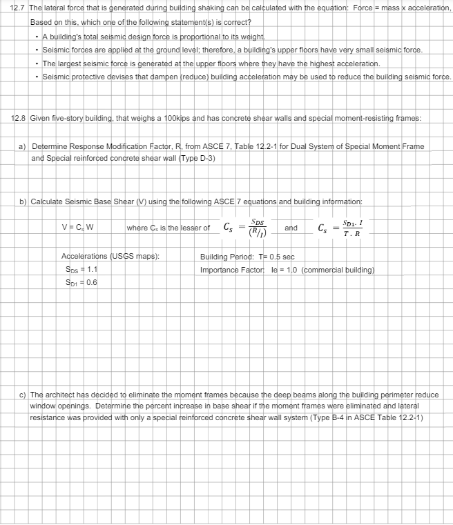 12.7 The lateral force that is generated during building shaking can be calculated with the equation: Force = mass x acceleration,
Based on this, which one of the following statement(s) is correct?
⚫ A building's total seismic design force is proportional to its weight.
⚫ Seismic forces are applied at the ground level; therefore, a building's upper floors have very small seismic force.
⚫ The largest seismic force is generated at the upper floors where they have the highest acceleration.
.
Seismic protective devises that dampen (reduce) building acceleration may be used to reduce the building seismic force.
12.8 Given five-story building, that weighs a 100kips and has concrete shear walls and special moment-resisting frames:
a) Determine Response Modification Factor, R, from ASCE 7, Table 12.2-1 for Dual System of Special Moment Frame
and Special reinforced concrete shear wall (Type D-3)
b) Calculate Seismic Base Shear (V) using the following ASCE 7 equations and building information:
SDS
V = C₂W
where C. is the lesser of Cs
(R/1)
and
Cs
SD1-1
T. R
Accelerations (USGS maps):
SDs = 1.1
Sp1 = 0.6
Building Period: T= 0.5 sec
Importance Factor: le = 1.0 (commercial building)
c) The architect has decided to eliminate the moment frames because the deep beams along the building perimeter reduce
window openings. Determine the percent increase in base shear if the moment frames were eliminated and lateral
resistance was provided with only a special reinforced concrete shear wall system (Type B-4 in ASCE Table 12.2-1)