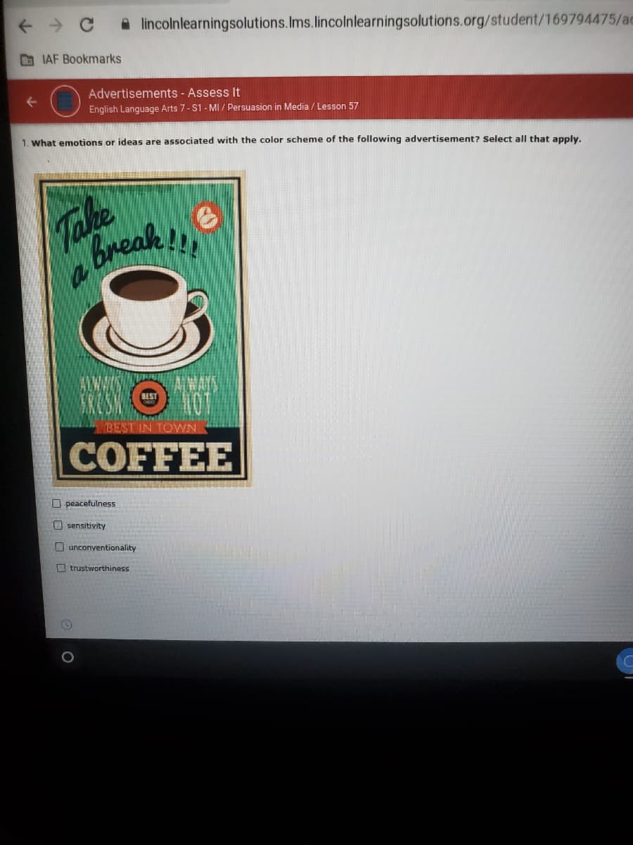 A lincolnlearningsolutions.Ims.lincolnlearningsolutions.org/student/169794475/ac
O IAF Bookmarks
Advertisements - Assess It
English Language Arts 7- S1 - MI / Persuasion in Media / Lesson 57
1. what emotions or ideas are associated with the color scheme of the following advertisement? Select all that apply,
Take
Break!
AWWIN
BEST IN TOWN
COFFEE
O peacefulness
O sensitivity
O unconventionality
O trustworthiness
