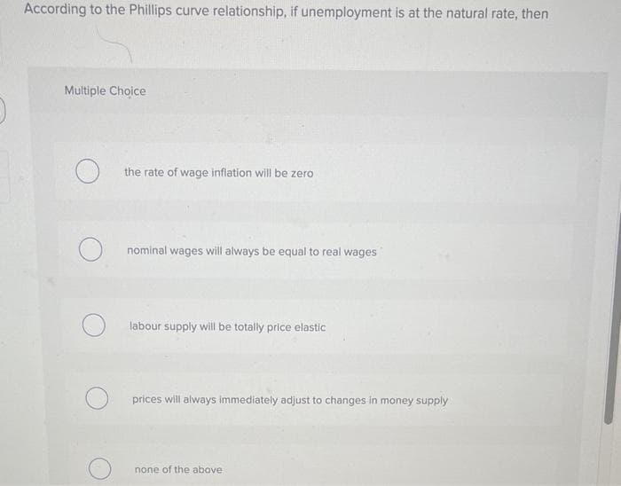 O
According to the Phillips curve relationship, if unemployment is at the natural rate, then
Multiple Choice
O
the rate of wage inflation will be zero.
nominal wages will always be equal to real wages
labour supply will be totally price elastic
prices will always immediately adjust to changes in money supply
none of the above