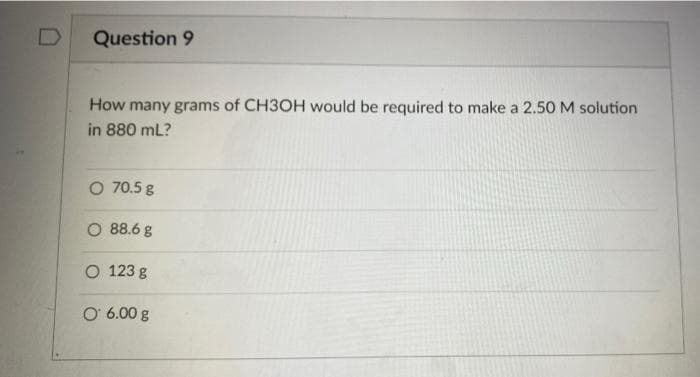 Question 9
How many grams of CH3OH would be required to make a 2.50 M solution
in 880 mL?
O 70.5 g
O 88.6 g
O 123 g
O 6.00 g