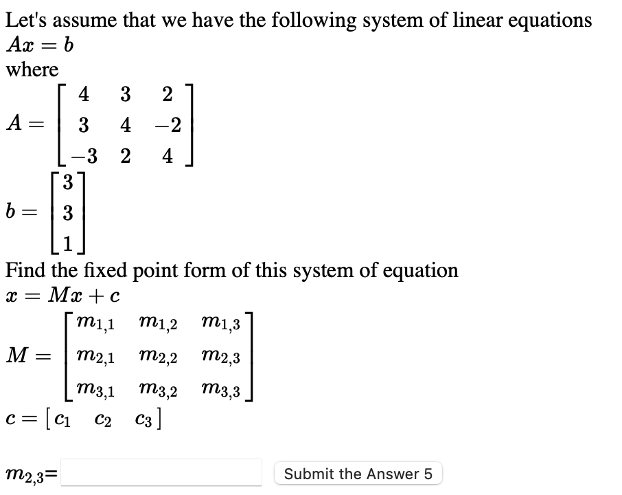 Let's assume that we have the following system of linear equations
Ax = b
where
4
3
2
A =
3
4 -2
-3 2
4
3
b =
3
1
Find the fixed point form of this system of equation
Mx + c
m1,1 m1,2
m1,3
M :
m2,1 m2,2 m2,3
||
m3,1 m3,2 m3,3
c = [c1
i c2 C3]
m2,3=
Submit the Answer 5
