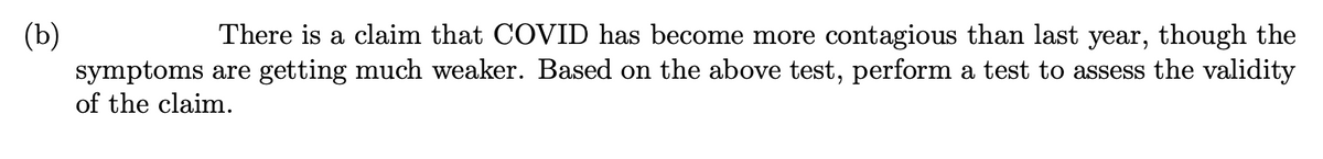 (b)
There is a claim that COVID has become more contagious than last year, though the
symptoms are getting much weaker. Based on the above test, perform a test to assess the validity
of the claim.