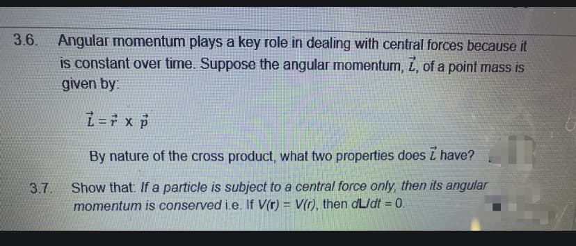 3.6. Angular momentum plays a key role in dealing with central forces because it
is constant over time. Suppose the angular momentum, í, of a point mass is
given by:
i=7 x p
By nature of the cross product, what two properties does L have?
Show that: If a particle is subject to a central force only, then its angular
momentum is conserved i.e. If V(r) = V(r), then dLldt = 0.
3.7.
