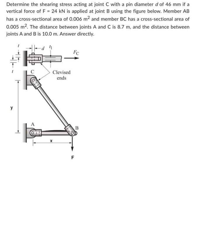 Determine the shearing stress acting at joint C with a pin diameter d of 46 mm if a
vertical force of F = 24 kN is applied at joint B using the figure below. Member AB
has a cross-sectional area of 0.006 m² and member BC has a cross-sectional area of
0.005 m². The distance between joints A and C is 8.7 m, and the distance between
joints A and B is 10.0 m. Answer directly.
41
y
C
A
Clevised
ends
X
Fc
LL
F
B