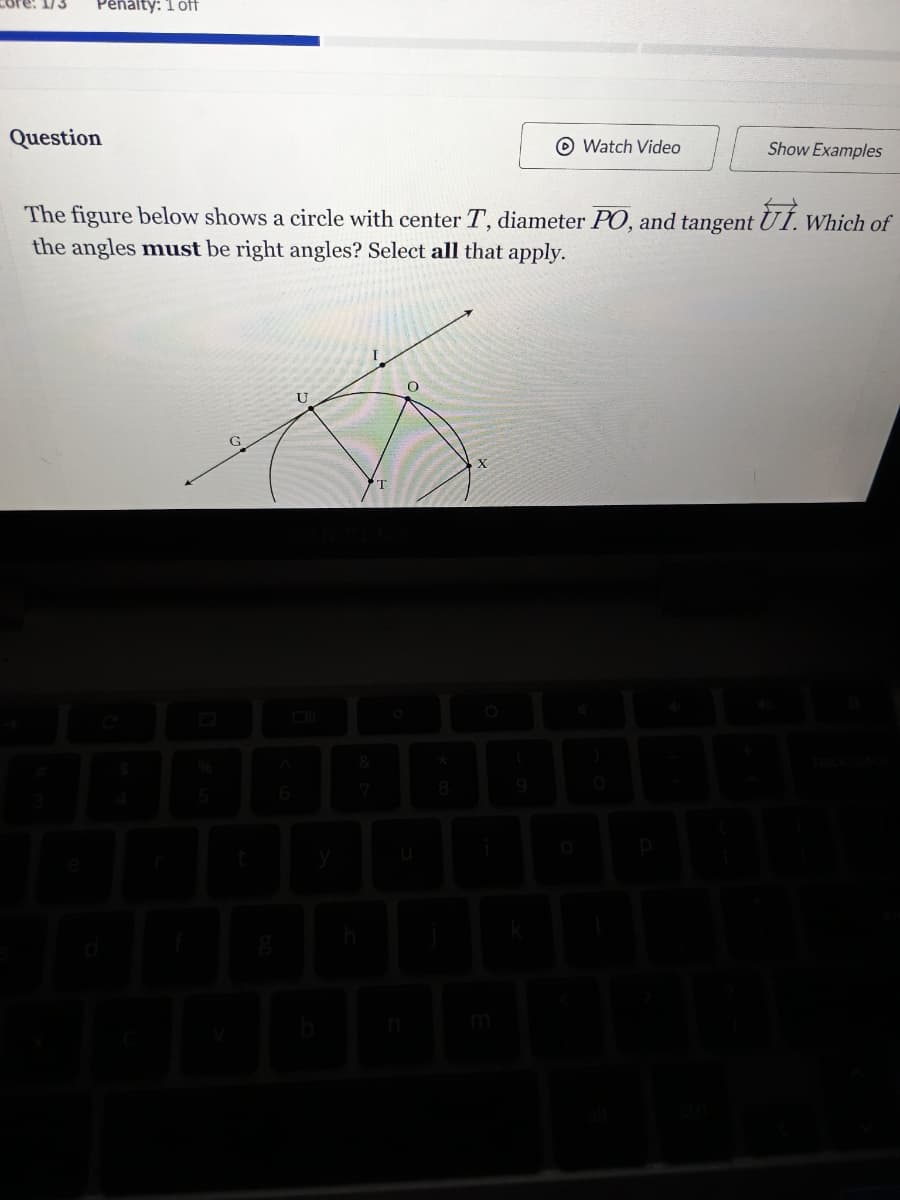 Penalty: 1 off
Question
Watch Video
Show Examples
The figure below shows a circle with center T, diameter PO, and tangent Ut. Which of
the angles must be right angles? Select all that apply.
C
d
U
0
T
$
%
A
&
4
5
6
7
t
y
U
h
00
0
秦
(
)
9
O
b
n
m
O
P
e
ctri
backspace