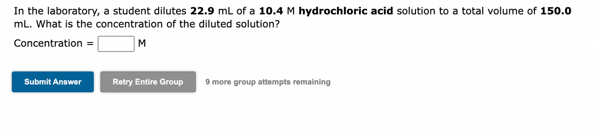 In the laboratory, a student dilutes 22.9 mL of a 10.4 M hydrochloric acid solution to a total volume of 150.0
mL. What is the concentration of the diluted solution?
Concentration =
Submit Answer
M
Retry Entire Group 9 more group attempts remaining