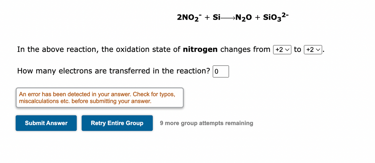 In the above reaction, the oxidation state of nitrogen changes from [+2 to +2
How many electrons are transferred in the reaction? o
An error has been detected in your answer. Check for typos,
miscalculations etc. before submitting your answer.
2NO₂ + Si N₂O + SiO3²-
Submit Answer
Retry Entire Group
9 more group attempts remaining