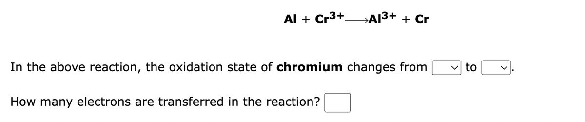 Al + Cr³+A1³+ + Cr
In the above reaction, the oxidation state of chromium changes from
How many electrons are transferred in the reaction?
to