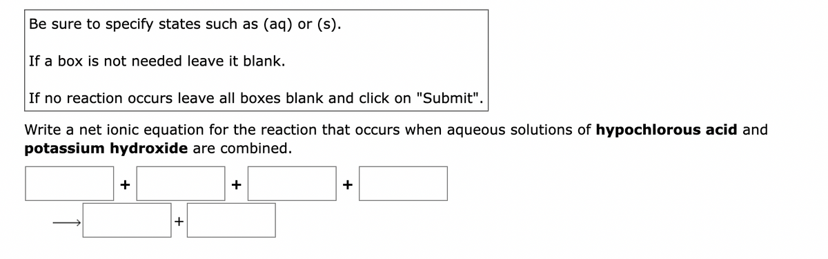 Be sure to specify states such as (aq) or (s).
If a box is not needed leave it blank.
If no reaction occurs leave all boxes blank and click on "Submit".
Write a net ionic equation for the reaction that occurs when aqueous solutions of hypochlorous acid and
potassium hydroxide are combined.
+
+