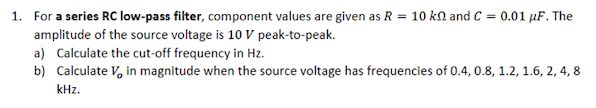 1. For a series RC low-pass filter, component values are given as R = 10 kn and C = 0.01 µF. The
amplitude of the source voltage is 10 V peak-to-peak.
a) Calculate the cut-off frequency in Hz.
b) Calculate V, in magnitude when the source voltage has frequencies of 0.4, 0.8, 1.2, 1.6, 2, 4, 8
kHz.
