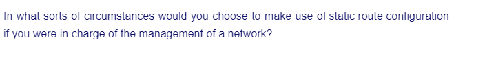 In what sorts of circumstances would you choose to make use of static route configuration
if you were in charge of the management of a network?