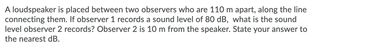 A loudspeaker is placed between two observers who are 110 m apart, along the line
connecting them. If observer 1 records a sound level of 80 dB, what is the sound
level observer 2 records? Observer 2 is 10 m from the speaker. State your answer to
the nearest dB.
