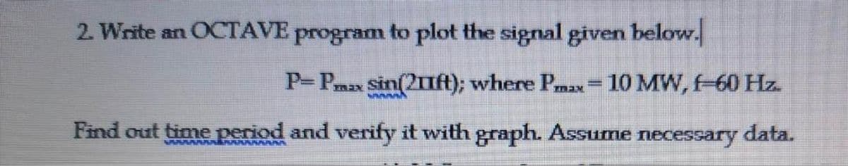 2. Write an OCTAVE program to plot the signal given below.
P- Pmax Sin(21Ift); where Pmax= 10 MW, -60 Hz.
%3D
Find out time period and verify it with graph. Assume necessary data.
