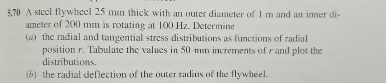 5.70 A steel flywheel 25 mm thick with an outer diameter of 1 m and an inner di-
ameter of 200 mm is rotating at 100 Hz. Determine
(a) the radial and tangential stress distributions as functions of radial
position r. Tabulate the values in 50-mm increments of r and plot the
distributions.
(b) the radial deflection of the outer radius of the flywheel.