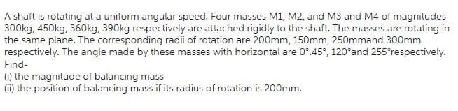 A shaft is rotating at a uniform angular speed. Four masses M1, M2, and M3 and M4 of magnitudes
300kg, 450kg, 360kg, 390kg respectively are attached rigidly to the shaft. The masses are rotating in
the same plane. The corresponding radii of rotation are 200mm, 150mm, 250mmand 300mm
respectively. The angle made by these masses with horizontal are 0°.45°, 120°and 255°respectively.
Find-
(i) the magnitude of balancing mass
(ii) the position of balancing mass if its radius of rotation is 200mm.
