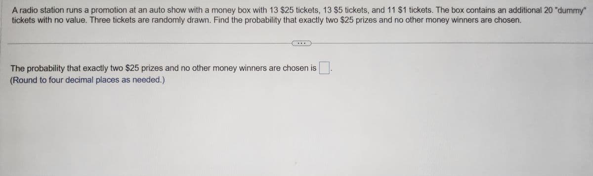 A radio station runs a promotion at an auto show with a money box with 13 $25 tickets, 13 $5 tickets, and 11 $1 tickets. The box contains an additional 20 "dummy"
tickets with no value. Three tickets are randomly drawn. Find the probability that exactly two $25 prizes and no other money winners are chosen.
The probability that exactly two $25 prizes and no other money winners are chosen is
(Round to four decimal places as needed.)