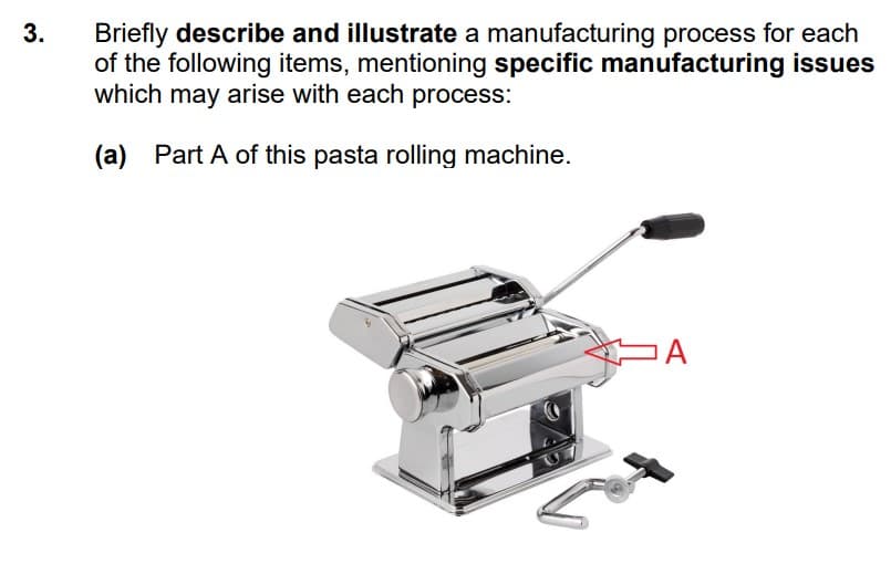 Briefly describe and illustrate a manufacturing process for each
of the following items, mentioning specific manufacturing issues
which may arise with each process:
3.
(a) Part A of this pasta rolling machine.

