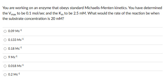 You are working on an enzyme that obeys standard Michaelis-Menten kinetics. You have determined
the Vmax to be 0.1 mol/sec and the Km to be 2.5 mM. What would the rate of the reaction be when
the substrate concentration is 20 mM?
0.09 MS-1
O 0.133 Ms-1
O 0.18 Ms ¹
9 Ms-1
O 0.018 Ms-1
0.2 MS-1
