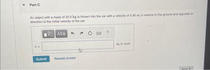 Part C
An object with a mass of 22.0 kg is thrown into the car with a velocity of 5.90 m/s relative to the ground and opposite in
direction to the initial velocity of the car.
1951 ΑΣΦ
Submit Request Answer
BAC
m/s east
Next >