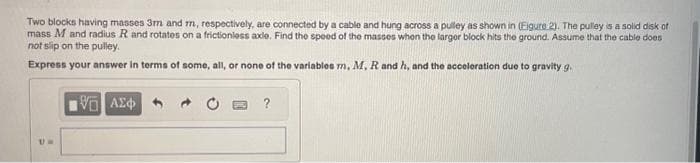 Two blocks having masses 3m and m, respectively, are connected by a cable and hung across a pulley as shown in (Eigure 2). The pulley is a solid disk of
mass M and radius R and rotates on a frictionless axle. Find the speed of the masses when the larger block hits the ground. Assume that the cable does
not slip on the pulley.
Express your answer in terms of some, all, or none of the variables m, M, R and h, and the acceleration due to gravity g.
Um
Η ΑΣΦ
?