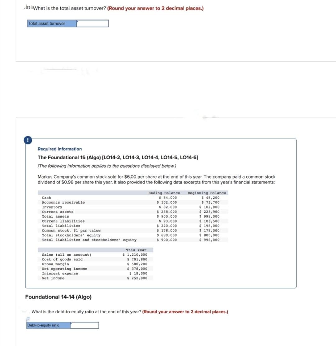 at is What is the total asset turnover? (Round your answer to 2 decimal places.)
Total asset turnover
Required Information
The Foundational 15 (Algo) [LO14-2, LO14-3, LO14-4, LO14-5, LO14-6]
[The following information applies to the questions displayed below.]
Markus Company's common stock sold for $6.00 per share at the end of this year. The company paid a common stock
dividend of $0.96 per share this year. It also provided the following data excerpts from this year's financial statements:
Cash
Accounts receivable
Inventory
Current assets
Total assets
Current liabilities
Total liabilities
Ending Balance
Beginning Balance
$ 54,000
$ 48,200
$ 102,000
$ 82,000
$ 73,700
$ 102,000
$ 238,000
$ 223,900
$ 900,000
$ 998,000
$ 93,000
$ 103,500
$220,000
$ 198,000
$ 178,000
$ 178,000
$680,000
$ 800,000
$ 900,000
$ 998,000
This Year
Common stock, $1 par value
Total stockholders' equity
Total liabilities and stockholders' equity
Sales (all on account)
Cost of goods sold
Gross margin
Net operating income
Interest expense
Net income
$ 1,210,000
$ 701,800
$ 508,200
$ 378,000
$ 18,000
$ 252,000
Foundational 14-14 (Algo)
What is the debt-to-equity ratio at the end of this year? (Round your answer to 2 decimal places.)
Debt-to-equity ratio
