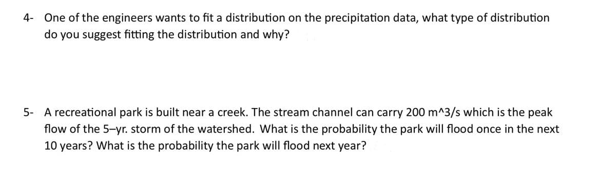 4- One of the engineers wants to fit a distribution on the precipitation data, what type of distribution
do you suggest fitting the distribution and why?
5- A recreational park is built near a creek. The stream channel can carry 200 m^3/s which is the peak
flow of the 5-yr. storm of the watershed. What is the probability the park will flood once in the next
10 years? What is the probability the park will flood next year?