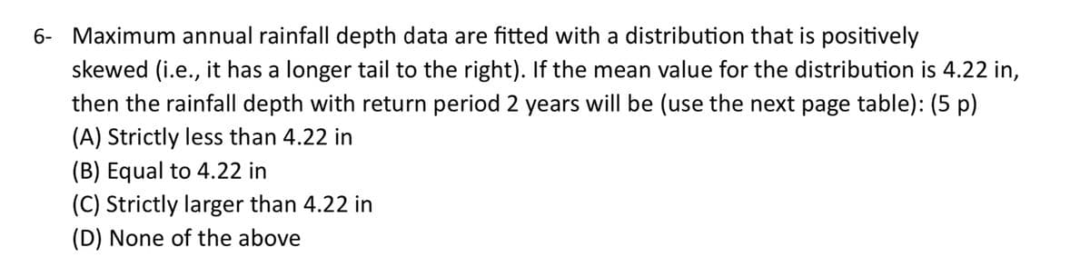 6- Maximum annual rainfall depth data are fitted with a distribution that is positively
skewed (i.e., it has a longer tail to the right). If the mean value for the distribution is 4.22 in,
then the rainfall depth with return period 2 years will be (use the next page table): (5 p)
(A) Strictly less than 4.22 in
(B) Equal to 4.22 in
(C) Strictly larger than 4.22 in
(D) None of the above