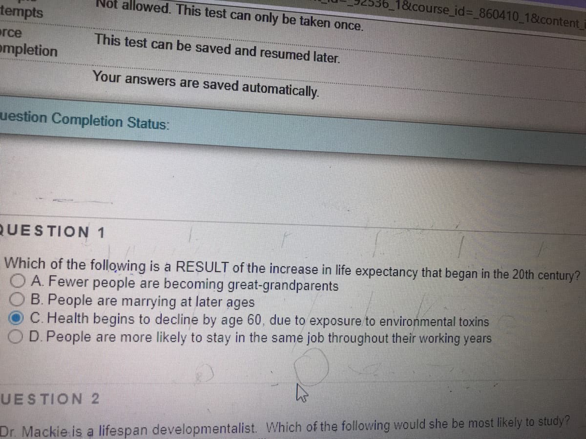 18tcourse_id%3D 860410_1&content
Not allowed. This test can only be taken once.
tempts
erce
ompletion
This test can be saved and resumed later.
Your answers are saved automatically.
uestion Completion Status:
QUESTION 1
Which of the following is a RESULT of the increase in life expectancy that began in the 20th century?
O A. Fewer people are becoming great-grandparents
B. People are marrying at later ages
C. Health begins to decline by age 60, due to exposure to environmental toxins
OD. People are more likely to stay in the same job throughout their working years
UESTION 2
Dr. Mackie is a lifespan developmentalist. Which of the following would she be most likely to study?
