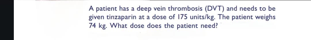 A patient has a deep vein thrombosis (DVT) and needs to be
given tinzaparin at a dose of 175 units/kg. The patient weighs
74 kg. What dose does the patient need?